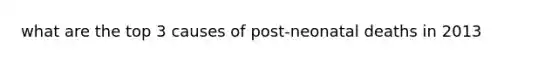 what are the top 3 causes of post-neonatal deaths in 2013