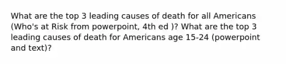 What are the top 3 leading causes of death for all Americans (Who's at Risk from powerpoint, 4th ed )? What are the top 3 leading causes of death for Americans age 15-24 (powerpoint and text)?