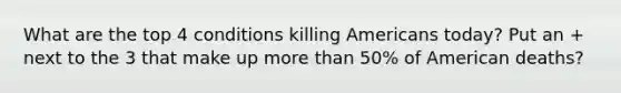 What are the top 4 conditions killing Americans today? Put an + next to the 3 that make up more than 50% of American deaths?