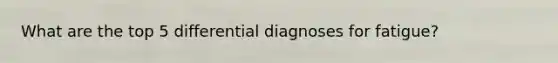 What are the top 5 differential diagnoses for fatigue?