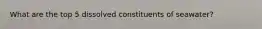 What are the top 5 dissolved constituents of seawater?
