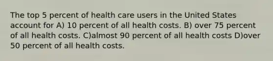 The top 5 percent of health care users in the United States account for A) 10 percent of all health costs. B) over 75 percent of all health costs. C)almost 90 percent of all health costs D)over 50 percent of all health costs.