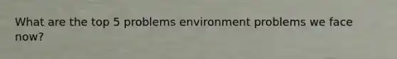 What are the top 5 problems environment problems we face now?