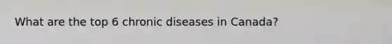 What are the top 6 chronic diseases in Canada?