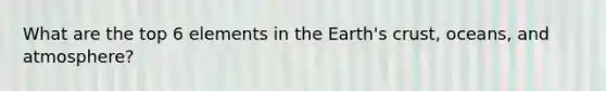 What are the top 6 elements in the Earth's crust, oceans, and atmosphere?