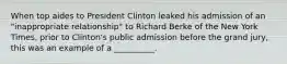 When top aides to President Clinton leaked his admission of an "inappropriate relationship" to Richard Berke of the New York Times, prior to Clinton's public admission before the grand jury, this was an example of a __________.