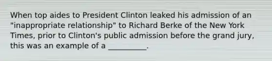 When top aides to President Clinton leaked his admission of an "inappropriate relationship" to Richard Berke of the New York Times, prior to Clinton's public admission before the grand jury, this was an example of a __________.