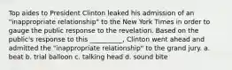 Top aides to President Clinton leaked his admission of an "inappropriate relationship" to the New York Times in order to gauge the public response to the revelation. Based on the public's response to this __________, Clinton went ahead and admitted the "inappropriate relationship" to the grand jury. a. beat b. trial balloon c. talking head d. sound bite