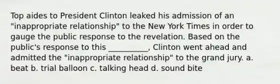 Top aides to President Clinton leaked his admission of an "inappropriate relationship" to the New York Times in order to gauge the public response to the revelation. Based on the public's response to this __________, Clinton went ahead and admitted the "inappropriate relationship" to the grand jury. a. beat b. trial balloon c. talking head d. sound bite