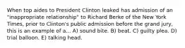 When top aides to President Clinton leaked has admission of an "inappropriate relationship" to Richard Berke of the New York Times, prior to Clinton's public admission before the grand jury, this is an example of a... A) sound bite. B) beat. C) guilty plea. D) trial balloon. E) talking head.