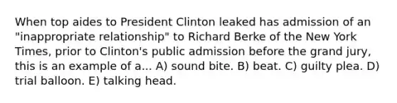 When top aides to President Clinton leaked has admission of an "inappropriate relationship" to Richard Berke of the New York Times, prior to Clinton's public admission before the grand jury, this is an example of a... A) sound bite. B) beat. C) guilty plea. D) trial balloon. E) talking head.