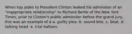 When top aides to President Clinton leaked his admission of an "inappropriate relationship" to Richard Berke of the New York Times, prior to Clinton's public admission before the grand jury, this was an example of a a. guilty plea. b. sound bite. c. beat. d. talking head. e. trial balloon.