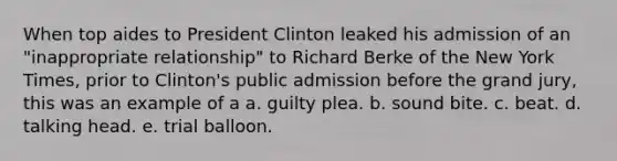 When top aides to President Clinton leaked his admission of an "inappropriate relationship" to Richard Berke of the New York Times, prior to Clinton's public admission before the grand jury, this was an example of a a. guilty plea. b. sound bite. c. beat. d. talking head. e. trial balloon.