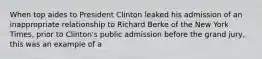 When top aides to President Clinton leaked his admission of an inappropriate relationship to Richard Berke of the New York Times, prior to Clinton's public admission before the grand jury, this was an example of a