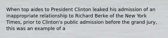 When top aides to President Clinton leaked his admission of an inappropriate relationship to Richard Berke of the New York Times, prior to Clinton's public admission before the grand jury, this was an example of a