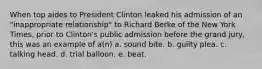 When top aides to President Clinton leaked his admission of an "inappropriate relationship" to Richard Berke of the New York Times, prior to Clinton's public admission before the grand jury, this was an example of a(n) a. sound bite. b. guilty plea. c. talking head. d. trial balloon. e. beat.