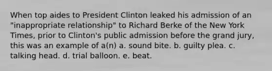 When top aides to President Clinton leaked his admission of an "inappropriate relationship" to Richard Berke of the New York Times, prior to Clinton's public admission before the grand jury, this was an example of a(n) a. sound bite. b. guilty plea. c. talking head. d. trial balloon. e. beat.