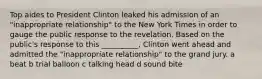 Top aides to President Clinton leaked his admission of an "inappropriate relationship" to the New York Times in order to gauge the public response to the revelation. Based on the public's response to this __________, Clinton went ahead and admitted the "inappropriate relationship" to the grand jury. a beat b trial balloon c talking head d sound bite