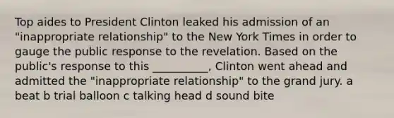 Top aides to President Clinton leaked his admission of an "inappropriate relationship" to the New York Times in order to gauge the public response to the revelation. Based on the public's response to this __________, Clinton went ahead and admitted the "inappropriate relationship" to the grand jury. a beat b trial balloon c talking head d sound bite