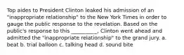 ​Top aides to President Clinton leaked his admission of an "inappropriate relationship" to the New York Times in order to gauge the public response to the revelation. Based on the public's response to this __________, Clinton went ahead and admitted the "inappropriate relationship" to the grand jury. a. beat b. trial balloon c. talking head d. sound bite