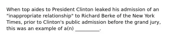 When top aides to President Clinton leaked his admission of an "inappropriate relationship" to Richard Berke of the New York Times, prior to Clinton's public admission before the grand jury, this was an example of a(n) __________.