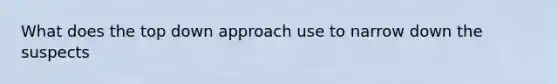 What does the top down approach use to narrow down the suspects