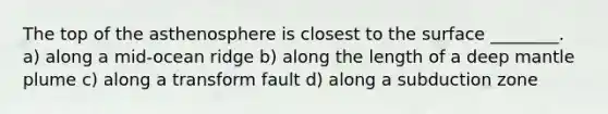 The top of the asthenosphere is closest to the surface ________. a) along a mid-ocean ridge b) along the length of a deep mantle plume c) along a transform fault d) along a subduction zone