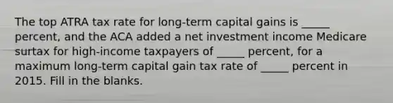 The top ATRA tax rate for long-term capital gains is _____ percent, and the ACA added a net investment income Medicare surtax for high-income taxpayers of _____ percent, for a maximum long-term capital gain tax rate of _____ percent in 2015. Fill in the blanks.