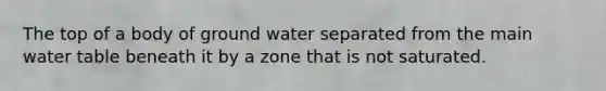 The top of a body of ground water separated from the main water table beneath it by a zone that is not saturated.