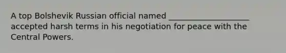 A top Bolshevik Russian official named ____________________ accepted harsh terms in his negotiation for peace with the Central Powers.