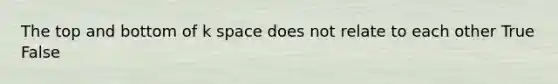 The top and bottom of k space does not relate to each other True False