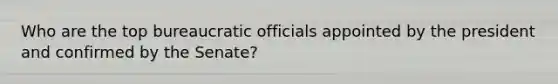 Who are the top bureaucratic officials appointed by the president and confirmed by the Senate?