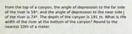 From the top of a canyon, the angle of depression to the far side of the river is 58*, and the angle of depression to the near side of the river is 74*. The depth of the canyon is 191 m. What is the width of the river at the bottom of the canyon? Round to the nearest 10th of a meter.