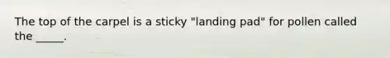 The top of the carpel is a sticky "landing pad" for pollen called the _____.