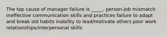 The top cause of manager failure is _____. person-job mismatch ineffective communication skills and practices failure to adapt and break old habits inability to lead/motivate others poor work relationships/interpersonal skills