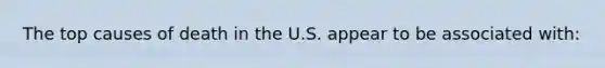 The top causes of death in the U.S. appear to be associated with:
