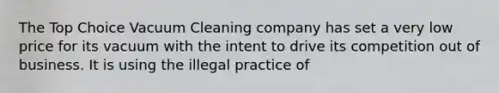 The Top Choice Vacuum Cleaning company has set a very low price for its vacuum with the intent to drive its competition out of business. It is using the illegal practice of