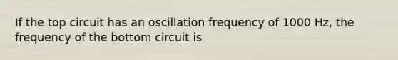 If the top circuit has an oscillation frequency of 1000 Hz, the frequency of the bottom circuit is