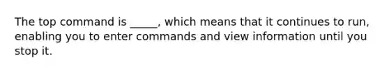 The top command is _____, which means that it continues to run, enabling you to enter commands and view information until you stop it.