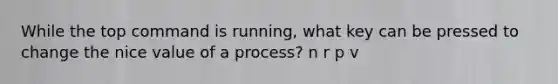 While the top command is running, what key can be pressed to change the nice value of a process? n r p v