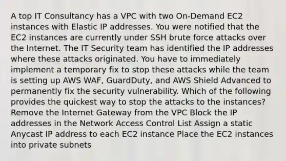 A top IT Consultancy has a VPC with two On-Demand EC2 instances with Elastic IP addresses. You were notified that the EC2 instances are currently under SSH brute force attacks over the Internet. The IT Security team has identified the IP addresses where these attacks originated. You have to immediately implement a temporary fix to stop these attacks while the team is setting up AWS WAF, GuardDuty, and AWS Shield Advanced to permanently fix the security vulnerability. Which of the following provides the quickest way to stop the attacks to the instances? Remove the Internet Gateway from the VPC Block the IP addresses in the Network Access Control List Assign a static Anycast IP address to each EC2 instance Place the EC2 instances into private subnets