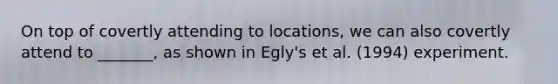 On top of covertly attending to locations, we can also covertly attend to _______, as shown in Egly's et al. (1994) experiment.