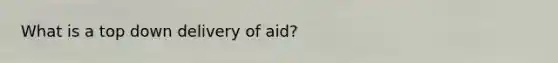 What is a top down delivery of aid?