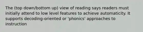 The (top down/bottom up) view of reading says readers must initially attend to low level features to achieve automaticity. It supports decoding-oriented or 'phonics' approaches to instruction