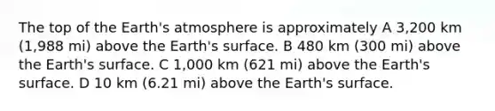 The top of the Earth's atmosphere is approximately A 3,200 km (1,988 mi) above the Earth's surface. B 480 km (300 mi) above the Earth's surface. C 1,000 km (621 mi) above the Earth's surface. D 10 km (6.21 mi) above the Earth's surface.