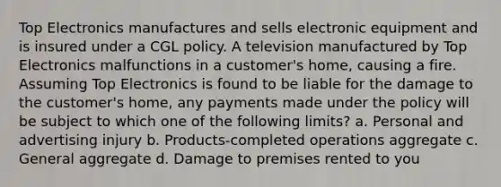 Top Electronics manufactures and sells electronic equipment and is insured under a CGL policy. A television manufactured by Top Electronics malfunctions in a customer's home, causing a fire. Assuming Top Electronics is found to be liable for the damage to the customer's home, any payments made under the policy will be subject to which one of the following limits? a. Personal and advertising injury b. Products-completed operations aggregate c. General aggregate d. Damage to premises rented to you