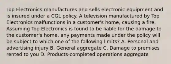 Top Electronics manufactures and sells electronic equipment and is insured under a CGL policy. A television manufactured by Top Electronics malfunctions in a customer's home, causing a fire. Assuming Top Electronics is found to be liable for the damage to the customer's home, any payments made under the policy will be subject to which one of the following limits? A. Personal and advertising injury B. General aggregate C. Damage to premises rented to you D. Products-completed operations aggregate