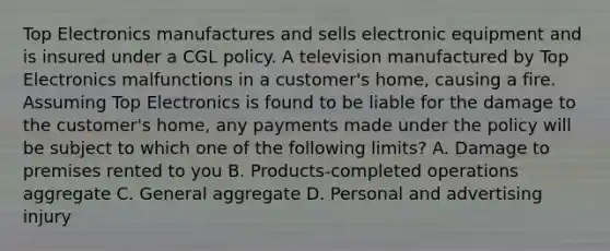 Top Electronics manufactures and sells electronic equipment and is insured under a CGL policy. A television manufactured by Top Electronics malfunctions in a customer's home, causing a fire. Assuming Top Electronics is found to be liable for the damage to the customer's home, any payments made under the policy will be subject to which one of the following limits? A. Damage to premises rented to you B. Products-completed operations aggregate C. General aggregate D. Personal and advertising injury