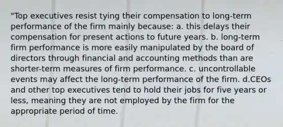 "Top executives resist tying their compensation to long-term performance of the firm mainly because: a. this delays their compensation for present actions to future years. b. long-term firm performance is more easily manipulated by the board of directors through financial and accounting methods than are shorter-term measures of firm performance. c. uncontrollable events may affect the long-term performance of the firm. d.CEOs and other top executives tend to hold their jobs for five years or less, meaning they are not employed by the firm for the appropriate period of time.