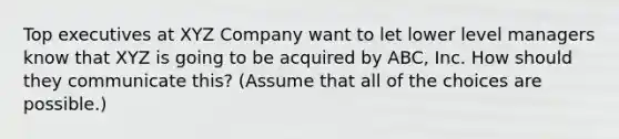 Top executives at XYZ Company want to let lower level managers know that XYZ is going to be acquired by ABC, Inc. How should they communicate this? (Assume that all of the choices are possible.)